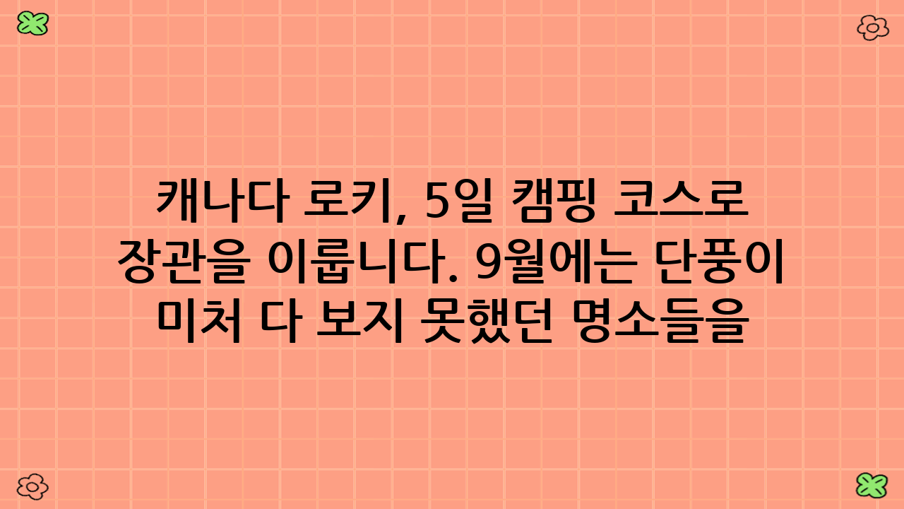 캐나다 로키, 5일 캠핑 코스로 떠나는 꿈같은 여정!\n\n2025년 9월, 캐나다 로키산맥의 웅장함 속으로 떠나는 잊지 못할 캠핑 모험을 꿈꾸고 계신가요? 대자연의 품에서 별이 쏟아지는 밤을 보내고, 에메랄드빛 호수와 빙하의 신비로움을 직접 마주하고 싶다면, 캐나다 로키 5일 캠핑 코스가 완벽한 해답이 될 것입니다. 캐나다는 광활한 자연과 숨 막히는 경치로 전 세계 여행객들의 버킷리스트에 항상 오르는 곳입니다. 특히 로키산맥은 그중에서도 백미로 꼽히며, 밴프와 재스퍼 국립공원을 중심으로 펼쳐지는 비경은 평생 잊지 못할 추억을 선사합니다. 이 글에서는 2025년 최신 정보를 바탕으로, 여러분이 캐나다 로키 5일 캠핑 코스를 성공적으로 즐길 수 있도록 모든 팁과 상세 일정을 제공해 드릴 예정입니다. 지금부터 저와 함께 로키의 신비로운 세계로 떠날 준비를 해볼까요?\n\n## 2025년 9월, 캐나다 로키 5일 캠핑 코스를 위한 완벽 준비!\n\n캐나다 로키 캠핑은 단순한 여행을 넘어선 특별한 경험입니다. 하지만 대자연 속에서 편안하고 안전한 시간을 보내기 위해서는 철저한 준비가 필수적입니다. 특히 2025년 가을 시즌을 기준으로 필요한 정보들을 정리해 보았습니다.\n\n### 캠핑 장비 체크리스트\n성공적인 캐나다 로키 5일 캠핑 코스를 위해 필요한 장비들을 꼼꼼히 확인하세요.\n*   숙영 장비: 텐트 (방수 및 방풍 기능 필수), 침낭 (0도 이하의 기온에 대비), 매트리스, 캠핑 의자 및 테이블.\n*   조리 장비: 휴대용 버너, 코펠 세트, 식기류, 보냉 가방, 식수통.\n*   의류: 일교차가 크므로 겹쳐 입을 수 있는 옷 (방수/방풍 재킷, 플리스), 따뜻한 모자와 장갑, 여벌 양말. 특히 로키산맥의 날씨는 예측 불가능하므로, 여름에도 겨울 옷을 준비하는 것이 현명합니다.\n*   개인 용품: 세면도구, 수건, 선크림, 모자, 선글라스, 벌레 퇴치제.\n*   안전 용품: 응급처치 키트, 헤드랜턴 또는 손전등, 호루라기, 나침반/GPS, 지도, 곰 스프레이 (사용법 숙지 필수).\n*   기타: 카메라, 보조배터리, 책, 엔터테인먼트 용품.\n\n### 숙소 예약 및 이동 수단\n캐나다 국립공원 캠핑장은 인기가 많아 최소 3~6개월 전에는 예약해야 합니다.\n*   캠핑장 예약: Parks Canada 웹사이트를 통해 예약할 수 있습니다. 2025년 9월 방문을 계획하신다면, 2025년 봄 시즌에 예약 오픈 시기를 놓치지 마세요. 밴프(Banff), 레이크 루이스(Lake Louise), 재스퍼(Jasper) 지역의 캠핑장을 미리 확정하는 것이 중요합니다.\n*   이동 수단: 렌터카가 필수적입니다. 로키산맥의 주요 명소들은 대중교통으로 접근하기 어렵고, 캠핑 장비를 싣고 이동해야 하므로 SUV나 미니밴을 추천합니다. 국제 운전면허증과 신용카드를 미리 준비하세요.\n\n### 최적의 방문 시기와 날씨\n캐나다 로키 5일 캠핑 코스를 즐기기에 가장 좋은 시기는 6월 중순부터 9월 말까지입니다. 9월은 성수기가 지나 비교적 한적하며, 단풍이 들기 시작하는 아름다운 계절입니다. 하지만 아침저녁으로는 영하권으로 떨어질 수 있으니 따뜻한 옷차림은 필수입니다. 낮에는 15~20도 정도로 쾌적한 하이킹이 가능합니다.\n\n### 야생동물과의 안전한 공존\n로키산맥은 야생동물의 서식지입니다. 곰, 엘크, 사슴 등을 만날 수 있으므로 항상 주의해야 합니다.\n*   음식물 관리: 모든 음식물과 향이 나는 물품은 곰 통(Bear-proof container)에 보관하거나 차량 안에 넣어두세요. 텐트 안에는 절대 음식물을 보관하지 마세요.\n*   거리 유지: 야생동물을 발견하면 절대 가까이 다가가지 말고, 충분한 거리를 유지하세요. 사진 촬영 시에도 망원 렌즈를 사용하고, 동물을 자극하는 행동은 삼가세요.\n*   하이킹 시 주의: 하이킹 중에는 소리를 내어 야생동물에게 자신의 존재를 알리고, 곰 스프레이를 휴대하며 사용법을 숙지하세요.\n\n## 캐나다 로키 5일 캠핑 코스: 잊지 못할 대자연 속으로\n\n이제 본격적으로 캐나다 로키 5일 캠핑 코스의 상세 일정을 알아보겠습니다. 이 코스는 밴프와 재스퍼 국립공원의 핵심 명소들을 효율적으로 둘러볼 수 있도록 구성되었습니다.\n\n### 1일차: 밴프 국립공원의 시작, 밴프 타운과 투잭 호수\n\n캐나다 캘거리 국제공항(YYC)에 도착하여 렌터카를 픽업한 후, 약 1시간 30분 정도 운전하여 밴프 국립공원으로 향합니다. 국립공원 입장권을 구매하거나 미리 온라인으로 구매해 두는 것을 잊지 마세요.\n\n#### 밴프 타운 탐험\n밴프는 로키산맥의 중심부에 위치한 아기자기한 마을입니다. 도착 후 캠핑장에 짐을 풀고 밴프 타운을 둘러보세요. 밴프 애비뉴(Banff Avenue)를 거닐며 상점들을 구경하고, 밴프 곤돌라를 타고 설퍼산(Sulphur Mountain) 정상에 올라 밴프 시가지와 주변 산맥의 웅장한 전경을 감상하는 것을 추천합니다. 곤돌라 정상에는 산책로와 전망대가 마련되어 있습니다. 저녁 식사는 밴프 타운의 다양한 레스토랑에서 즐기거나, 캠핑장에서 직접 요리하며 캠핑의 낭만을 만끽할 수 있습니다.\n\n#### 투잭 호수에서의 평화로운 밤\n밴프 타운에서 가까운 투잭 호수(Two Jack Lake)는 밴프의 아름다운 풍경을 대표하는 곳 중 하나입니다. 잔잔한 호수 위에 비치는 산봉우리의 반영은 카메라 셔터를 누르게 만드는 절경입니다. 해 질 녘에는 호숫가에서 평화로운 시간을 보내며 로키에서의 첫날밤을 기념해 보세요. 맑은 날 밤에는 별이 쏟아지는 장관을 볼 수 있습니다.\n\n#### 밴프 국립공원 캠핑 (예: 터널 마운틴 빌리지 캠핑장)\n첫날밤은 밴프 타운에서 가까운 터널 마운틴 빌리지 캠핑장(Tunnel Mountain Village Campground)에서 보내는 것을 추천합니다. 전기, 온수 샤워, 화장실 등 기본적인 편의시설이 잘 갖춰져 있어 초보 캠퍼도 편안하게 이용할 수 있습니다. 텐트를 치고 맛있는 바비큐를 즐기며 캐나다 로키 5일 캠핑 코스의 시작을 축하하세요.\n\n\n### 2일차: 로키의 심장, 레이크 루이스와 모레인 호수의 비경\n\n둘째 날은 로키산맥의 상징이자 가장 아름다운 호수로 꼽히는 레이크 루이스와 모레인 호수를 방문합니다. 아침 일찍 출발하여 인파가 몰리기 전에 도착하는 것이 좋습니다.\n\n#### 존스턴 캐년 하이킹\n레이크 루이스로 가는 길에 존스턴 캐년(Johnston Canyon)에 들러 가벼운 하이킹을 즐겨보세요. 아름다운 폭포와 좁은 협곡 사이를 걷는 트레일은 상부 폭포(Upper Falls)와 하부 폭포(Lower Falls) 두 코스로 나뉘며, 특히 겨울에는 얼어붙은 폭포가 장관을 이룹니다. 9월에는 단풍이 시작되어 더욱 아름다운 풍경을 만날 수 있습니다. 약 2~3시간 소요됩니다.\n\n#### 세계적인 명소, 레이크 루이스\n에메랄드빛 물색이 특징인 레이크 루이스(Lake Louise)는 로키산맥의 보석이라 불립니다. 빅토리아 빙하가 녹아 흘러내린 물이 만들어낸 신비로운 색채는 보는 이들을 압도합니다. 호숫가를 따라 산책하거나, 카누를 대여하여 호수 위를 유유히 노닐며 평화로운 시간을 보낼 수 있습니다. 페어몬트 샤토 레이크 루이스(Fairmont Chateau Lake Louise) 호텔 앞에서 바라보는 풍경은 엽서 속 한 장면과 같습니다.\n\n#### 신비로운 모레인 호수\n레이크 루이스에서 약 15분 거리에 위치한 모레인 호수(Moraine Lake)는 밴프 국립공원의 또 다른 명소입니다. 10개의 봉우리에 둘러싸인 모레인 호수는 레이크 루이스보다 더욱 짙은 청록색을 띠며 신비로운 분위기를 자아냅니다. 락파일(Rockpile) 트레일을 따라 올라가면 호수 전체를 조망할 수 있는 멋진 전망대가 나옵니다. 모레인 호수는 보통 10월 중순부터 이듬해 5월 말까지 도로가 폐쇄되므로 9월 방문 시에는 꼭 들러야 할 필수 코스입니다.\n\n#### 레이크 루이스 주변 캠핑 (예: 레이크 루이스 캠핑장)\n둘째 날 밤은 레이크 루이스 빌리지 근처의 레이크 루이스 캠핑장(Lake Louise Campground)에서 보내는 것을 추천합니다. 이곳 역시 기본적인 편의시설이 잘 갖춰져 있으며, 주변에 마트와 식당이 있어 편리합니다. 캐나다 로키 5일 캠핑 코스 중 가장 인기 있는 지역이므로 예약은 필수입니다.\n\n\n### 3일차: 아이스필드 파크웨이를 따라 재스퍼로 향하는 캐나다 로키 5일 캠핑 코스\n\n셋째 날은 세계 10대 드라이브 코스 중 하나로 꼽히는 아이스필드 파크웨이(Icefields Parkway)를 따라 재스퍼 국립공원으로 이동합니다. 밴프와 재스퍼를 잇는 이 길은 약 232km에 달하며, 가는 곳곳마다 감탄을 자아내는 절경이 펼쳐집니다.\n\n#### 숨 막히는 절경, 아이스필드 파크웨이 드라이브\n아이스필드 파크웨이는 수많은 빙하, 폭포, 에메랄드빛 호수, 웅장한 산봉우리를 지나가는 드라이브 코스입니다. 보우 호수(Bow Lake), 페이토 호수(Peyto Lake)와 같은 아름다운 호수들을 지나치며 수시로 차를 세워 경치를 감상하는 시간을 가지세요. 특히 페이토 호수는 여우 머리 모양을 닮은 독특한 형태로 유명합니다. 운전 중 야생동물 출현에 주의하며 안전 운전하세요.\n\n#### 컬럼비아 아이스필드 체험\n아이스필드 파크웨이의 하이라이트 중 하나는 컬럼비아 아이스필드(Columbia Icefield)입니다. 북극을 제외하고 북미에서 가장 큰 빙원 중 하나로, 애서배스카 빙하(Athabasca Glacier)를 직접 체험할 수 있는 기회를 제공합니다. 설상차(Ice Explorer)를 타고 빙하 위를 걷거나, 글래시어 스카이워크(Glacier Skywalk)에서 투명한 바닥 아래로 펼쳐지는 아찔한 협곡과 빙하의 전경을 감상할 수 있습니다. 이 체험은 미리 예약하는 것이 좋습니다.\n\n#### 애서배스카 폭포의 웅장함\n재스퍼 국립공원 입구에 가까워지면 애서배스카 폭포(Athabasca Falls)를 만날 수 있습니다. 거대한 물줄기가 좁은 협곡을 뚫고 쏟아져 내리는 모습은 그야말로 장관입니다. 폭포 주변에는 다양한 전망대와 산책로가 잘 조성되어 있어 가까이에서 폭포의 웅장함을 느낄 수 있습니다. 이곳은 단순히 물의 양이 많은 것을 넘어, 그 물이 만들어낸 지형적 특징이 매우 인상적인 곳입니다.\n\n#### 재스퍼 국립공원 캠핑 (예: 왑티카 캠핑장)\n셋째 날 밤은 재스퍼 타운 근처의 왑티카 캠핑장(Wapiti Campground)에서 캠핑을 즐깁니다. 왑티카 캠핑장은 애서배스카 강변에 위치해 있어 아름다운 자연 속에서 휴식을 취할 수 있습니다. 밴프 지역과는 또 다른 매력을 가진 재스퍼에서 캐나다 로키 5일 캠핑 코스의 중반을 만끽하세요.\n\n\n### 4일차: 재스퍼 국립공원의 보석들, 말린 호수와 캐년\n\n넷째 날은 재스퍼 국립공원의 대표적인 명소들을 둘러보는 날입니다. 밴프와는 또 다른 고요하고 웅장한 매력을 지닌 재스퍼의 자연을 만끽해 보세요.\n\n#### 말린 호수 크루즈와 스피릿 아일랜드\n재스퍼에서 약 48km 떨어진 말린 호수(Maligne Lake)는 로키산맥에서 가장 큰 자연 호수 중 하나입니다. 특히, 호수 한가운데 외롭게 떠 있는 작은 섬, 스피릿 아일랜드(Spirit Island)는 캐나다 로키의 상징적인 풍경으로 꼽힙니다. 말린 호수 크루즈를 타고 스피릿 아일랜드까지 가서 아름다운 풍경을 감상하는 것을 강력히 추천합니다. 크루즈는 미리 예약해야 하며, 9월에는 날씨가 쌀쌀할 수 있으니 따뜻한 옷을 챙기세요.\n\n#### 말린 캐년 하이킹\n말린 호수에서 재스퍼 타운으로 돌아오는 길에 말린 캐년(Maligne Canyon)에 들러 하이킹을 즐겨보세요. 로키산맥에서 가장 깊은 협곡 중 하나인 말린 캐년은 좁은 틈 사이로 흐르는 물과 기이한 바위 지형이 인상적인 곳입니다. 6개의 다리를 건너며 캐년의 다양한 모습을 감상할 수 있으며, 특히 다섯 번째 다리에서는 지하로 사라지는 물줄기를 볼 수 있습니다.\n\n#### 재스퍼 스카이트램과 타운\n오후에는 재스퍼 스카이트램(Jasper Skytram)을 타고 휘슬러스 산(Whistlers Mountain) 정상에 올라 재스퍼 타운과 주변 산맥의 파노라마 뷰를 감상해 보세요. 정상에는 산책로와 전망대가 마련되어 있습니다. 스카이트램에서 내려온 후에는 재스퍼 타운을 거닐며 아기자기한 상점들을 구경하고, 기념품을 구매하는 시간을 가질 수 있습니다. 밴프 타운보다 더 소박하고 평화로운 분위기를 느낄 수 있습니다.\n\n#### 재스퍼에서의 마지막 캠핑 밤\n재스퍼에서의 마지막 밤 역시 왑티카 캠핑장 또는 인근의 다른 캠핑장(예: 윌콕스 크릭 캠핑장)에서 보냅니다. 밤하늘의 별을 보며 캐나다 로키 5일 캠핑 코스 동안의 추억을 되새기고, 다음날 아쉬운 여정을 준비하는 시간을 가져보세요. 캠핑장에서 직접 요리하며 로키의 신선한 공기를 마시는 것은 잊지 못할 경험이 될 것입니다.\n\n\n### 5일차: 아쉬움을 뒤로하고 떠나는 길, 아름다운 경유지들\n\n캐나다 로키 5일 캠핑 코스의 마지막 날입니다. 재스퍼에서 캘거리 국제공항으로 돌아가는 길에 놓칠 수 없는 아름다운 경유지들을 방문하며 아쉬운 작별을 고합니다.\n\n#### 선왑타 폭포와 보우 호수\n재스퍼에서 밴프 방향으로 돌아오는 길에 아이스필드 파크웨이에서 미처 다 보지 못했던 명소들을 다시 한번 둘러보세요. 선왑타 폭포(Sunwapta Falls)는 빙하가 녹은 물이 회전하며 깊은 협곡으로 떨어지는 독특한 폭포입니다. 또한, 보우 호수(Bow Lake)는 그 이름처럼 활 모양을 하고 있으며, 주변의 설산과 어우러져 한 폭의 그림 같은 풍경을 선사합니다.\n\n#### 캐나다 로키 5일 캠핑 코스의 마지막 풍경\n운전하는 내내 창밖으로 펼쳐지는 로키산맥의 웅장한 풍경을 눈에 담으며 마지막 순간을 즐기세요. 밴프 국립공원을 지나 캘거리로 향하는 길은 아쉬움이 가득하겠지만, 마음속에 담아온 아름다운 추억들은 평생 여러분과 함께할 것입니다. 가는 길에 다시 한번 밴프 타운에 들러 기념품을 구매하거나, 맛있는 점심 식사를 즐기는 것도 좋은 방법입니다.\n\n#### 밴프로의 복귀 및 마무리\n캘거리 국제공항으로 향하기 전, 밴프 타운이나 주변에서 마지막으로 캐나다 로키의 정취를 느껴보세요. 렌터카 반납 시간과 항공편 시간을 고려하여 여유롭게 이동하는 것이 중요합니다. 5일간의 캐나다 로키 5일 캠핑 코스는 고된 여정이었을 수도 있지만, 분명 여러분의 삶에 잊지 못할 깊은 감동과 아름다운 기억을 선사했을 것입니다.\n\n\n## 캐나다 로키 5일 캠핑 코스, 성공적인 여행을 위한 추가 팁\n\n위에 언급된 내용 외에도 캐나다 로키 캠핑을 더욱 안전하고 즐겁게 만들기 위한 몇 가지 추가 팁을 알려드립니다.\n\n### 안전한 야생동물 관찰\n야생동물은 로키의 중요한 일부분입니다. 하지만 그들을 안전하게 관찰하는 것이 중요합니다.\n*   차량에서 내리지 않기: 도로변에서 야생동물을 발견하더라도 절대 차량에서 내리지 마세요. 특히 곰이나 퓨마 같은 대형 동물은 위험할 수 있습니다.\n*   먹이 주지 않기: 야생동물에게 먹이를 주는 것은 법으로 금지되어 있으며, 동물의 자연적인 습성을 해치고 사람에게 위험하게 만들 수 있습니다.\n*   반려동물 통제: 반려동물과 함께 여행하는 경우, 항상 목줄을 착용시키고 야생동물에게 접근하지 못하도록 통제해야 합니다.\n\n### 친환경 캠핑: '흔적 남기지 않기' 원칙\n캐나다 국립공원은 아름다운 자연을 보존하기 위해 '흔적 남기지 않기(Leave No Trace)' 원칙을 강력히 권장합니다.\n*   쓰레기 처리: 모든 쓰레기는 되가져오거나 지정된 장소에 버려야 합니다. 특히 음식물 쓰레기는 야생동물을 유인할 수 있으므로 철저히 관리해야 합니다.\n*   자연 훼손 금지: 식물이나 바위를 채취하거나 훼손하지 마세요. 캠핑장 밖에서는 불을 피우지 말고, 지정된 캠프파이어 구역에서만 불을 사용하세요.\n*   지정된 길만 이용: 하이킹 시에는 지정된 트레일만 이용하고, 자연을 보호하기 위해 노력해야 합니다.\n\n### 비상 상황 대비 및 통신\n로키산맥은 광활하고 인터넷 연결이 원활하지 않은 지역이 많습니다.\n*   오프라인 지도: 구글 지도나 다른 지도 앱의 오프라인 버전을 미리 다운로드해 두세요.\n*   위성 통신 장비: 외딴 지역으로 하이킹을 가거나 장기간 캠핑을 할 경우, 위성 전화나 위성 메시징 장비를 고려해 보세요.\n*   비상 연락처: 캐나다 국립공원 관리사무소, 렌터카 회사, 숙소 등의 비상 연락처를 미리 저장해 두세요.\n\n### 현지 문화 존중\n캐나다는 다문화 국가이며, 원주민의 문화와 역사도 중요한 부분입니다. 방문하는 지역의 문화와 전통을 존중하고, 현지인들에게 항상 예의를 갖추세요.\n\n## 캐나다 로키 5일 캠핑 코스, 예상 경비 및 예산 절약 팁\n\n캐나다 로키 5일 캠핑 코스를 위한 대략적인 예산 계획은 다음과 같습니다. 2025년 9월 기준으로 물가 변동 가능성이 있음을 인지해 주세요.\n\n### 숙박비 (캠핑장 예약)\n*   국립공원 캠핑장: 1박당 약 CAD 25~40 (전기/샤워 시설 유무에 따라 상이). 5일 동안 약 CAD 125~200.\n*   팁: 미리 예약하면 좋은 자리를 확보하고, 성수기 요금을 피할 수 있습니다.\n\n### 식비 (직접 요리 vs. 외식)\n*   직접 요리 (식료품 구매): 5일 동안 1인당 약 CAD 150~250.\n*   외식 (가끔): 레스토랑 식사 1회당 CAD 20~50.\n*   팁: 한국에서 가져갈 수 있는 비상식량이나 간편식품을 준비하고, 현지 마트에서 식료품을 구매하여 직접 요리하면 예산을 크게 절약할 수 있습니다. 밴프나 재스퍼 타운의 대형 마트를 이용하세요.\n\n### 국립공원 입장료 및 액티비티\n*   국립공원 패스: 1인당 일일 CAD 11.00 또는 연간 패스(Discovery Pass) CAD 75.25. 5일 방문 시 연간 패스를 구매하는 것이 유리합니다. (차량당 구매 가능)\n*   액티비티:\n    *   밴프 곤돌라: CAD 60~70\n    *   컬럼비아 아이스필드 설상차 + 스카이워크: CAD 90~110\n    *   말린 호수 크루즈: CAD 70~80\n*   팁: 액티비티는 선택 사항이며, 미리 온라인으로 예약하면 할인 혜택을 받거나 대기 시간을 줄일 수 있습니다. 캐나다 로키 5일 캠핑 코스의 하이킹은 무료로 즐길 수 있는 최고의 액티비티입니다.\n\n### 교통비 (렌터카, 유류비)\n*   렌터카: 5일 기준 소형 SUV 약 CAD 400~700 (보험 포함). 2025년 9월 기준 유류비는 리터당 CAD 1.80~2.20 예상.\n*   팁: 렌터카는 미리 예약하고, 여러 업체를 비교하여 저렴한 가격에 예약하세요. 유류비는 예상보다 많이 들 수 있으므로 여유롭게 예산을 잡는 것이 좋습니다.\n\n## 캐나다 로키 5일 캠핑 코스, 잊지 못할 추억을 만들며\n\n지금까지 캐나다 로키 5일 캠핑 코스에 대한 상세한 가이드를 제공해 드렸습니다. 웅장한 설산, 에메랄드빛 호수, 그리고 밤하늘을 수놓는 별들 아래에서의 캠핑은 여러분의 삶에 진정한 활력과 감동을 선사할 것입니다. 대자연 속에서 자신을 돌아보고, 사랑하는 사람들과 잊지 못할 추억을 만드는 소중한 시간이 되기를 바랍니다. 캐나다 로키 5일 캠핑 코스는 단순한 여행이 아니라, 자연과 교감하고 스스로를 재충전하는 특별한 경험이 될 것입니다. 2025년 9월, 로키의 품에서 여러분의 꿈을 펼쳐보세요!\n\n## 면책 조항\n이 블로그 게시물에 제공된 모든 정보는 2025년 9월을 기준으로 작성되었으며 일반적인 정보 제공을 목적으로 합니다. 여행 계획을 수립하기 전에 최신 정보와 규정을 반드시 확인하시기 바랍니다. 특히 국립공원 예약, 도로 상황, 야생동물 관련 규정, 날씨 정보는 수시로 변동될 수 있습니다. 본 정보에 기반한 어떠한 결정이나 행동에 대해서도 작성자는 책임을 지지 않습니다. 안전하고 즐거운 여행을 위해 항상 개인의 판단과 주의를 기울여 주시기 바랍니다.