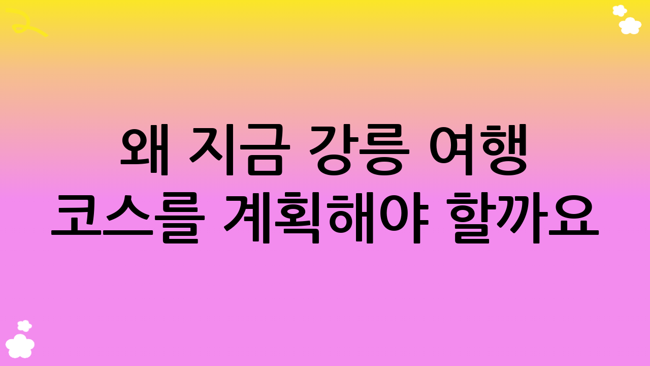 왜 지금 강릉 여행 코스를 계획해야 할까요?