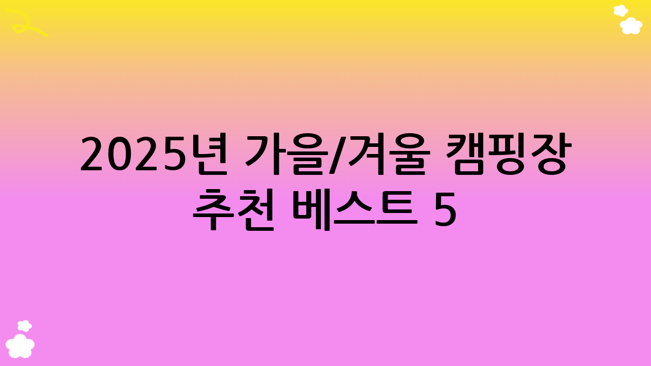 2025년 가을/겨울 캠핑장 추천 베스트 5: 당신의 로망을 실현할 숨은 명소!