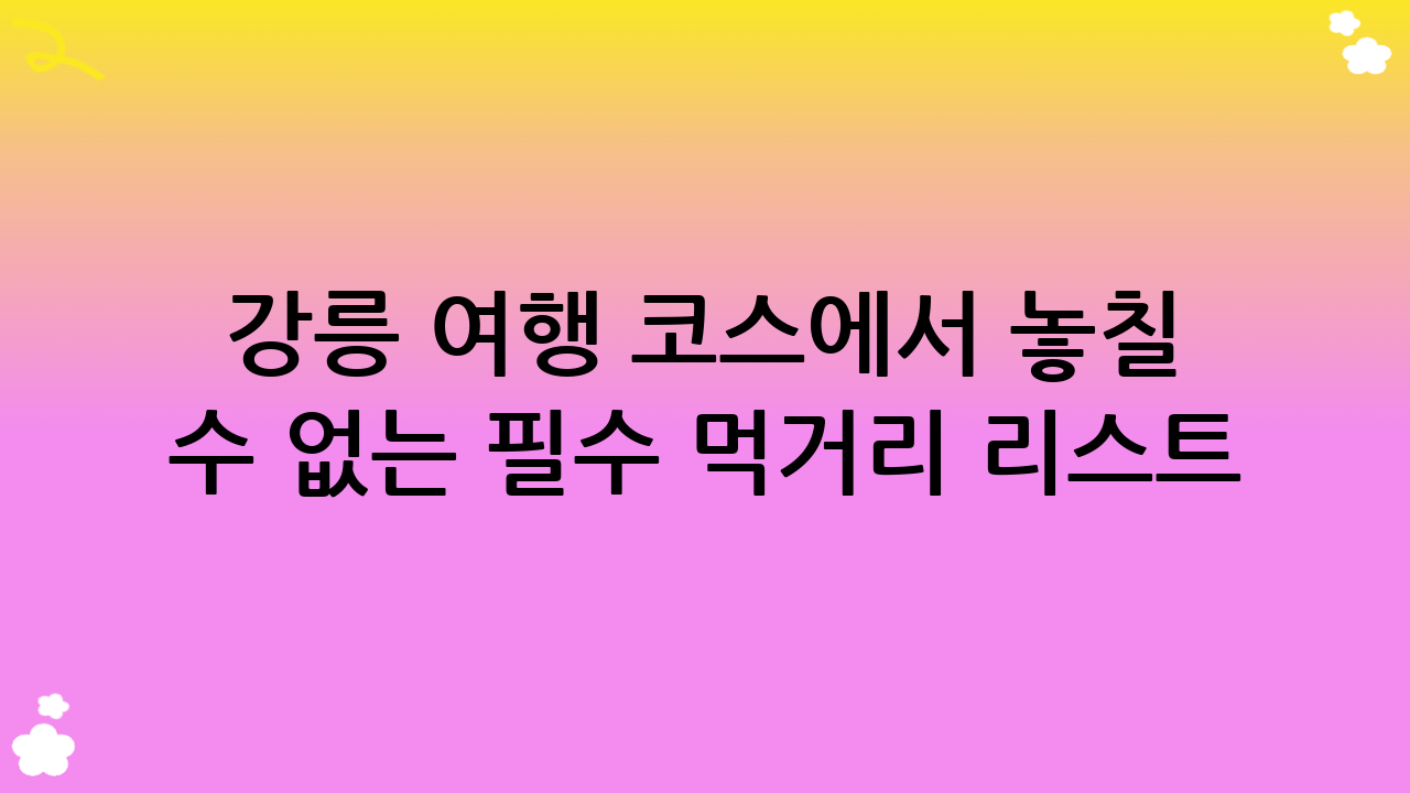 강릉 여행 코스에서 놓칠 수 없는 필수 먹거리 리스트