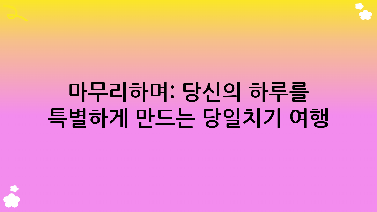 마무리하며: 당신의 하루를 특별하게 만드는 당일치기 여행