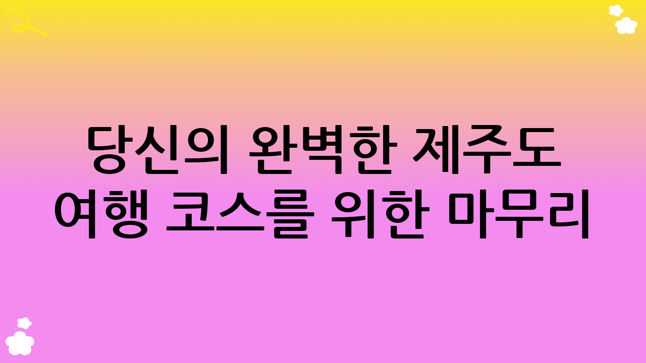 당신의 완벽한 제주도 여행 코스를 위한 마무리