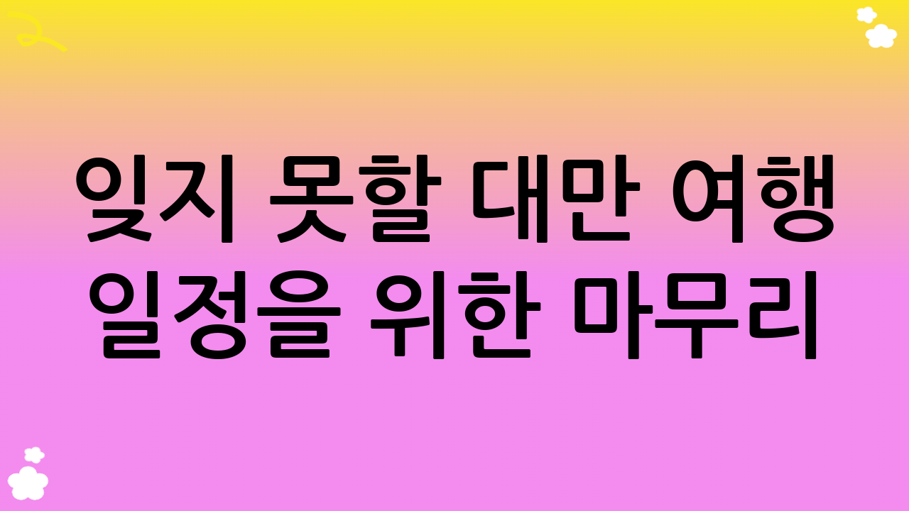 잊지 못할 대만 여행 일정을 위한 마무리